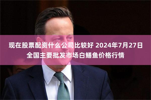 现在股票配资什么公司比较好 2024年7月27日全国主要批发市场白鳝鱼价格行情