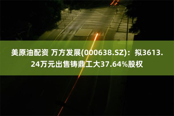 美原油配资 万方发展(000638.SZ)：拟3613.24万元出售铸鼎工大37.64%股权