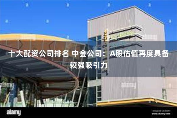 十大配资公司排名 中金公司：A股估值再度具备较强吸引力