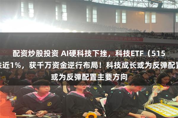 配资炒股投资 AI硬科技下挫，科技ETF（515000）收跌近1%，获千万资金逆行布局！科技成长或为反弹配置主要方向