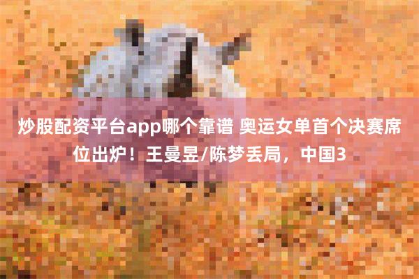 炒股配资平台app哪个靠谱 奥运女单首个决赛席位出炉！王曼昱/陈梦丢局，中国3