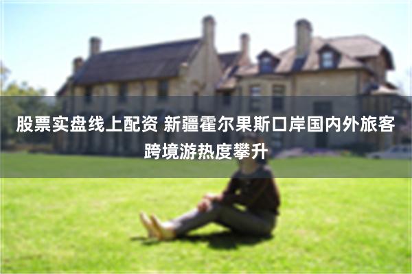 股票实盘线上配资 新疆霍尔果斯口岸国内外旅客跨境游热度攀升