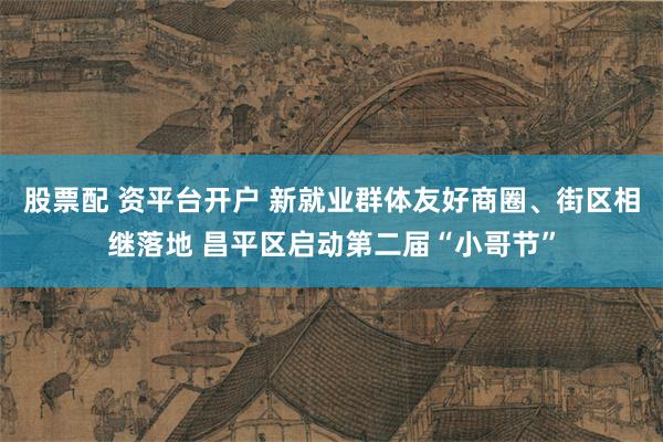 股票配 资平台开户 新就业群体友好商圈、街区相继落地 昌平区启动第二届“小哥节”