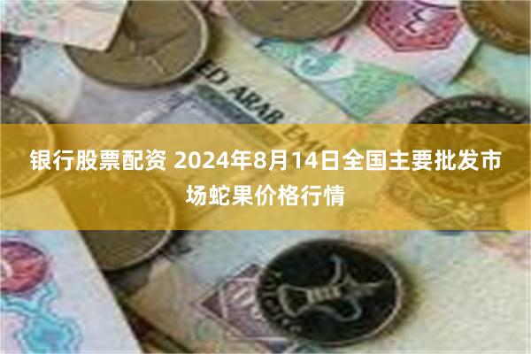 银行股票配资 2024年8月14日全国主要批发市场蛇果价格行情