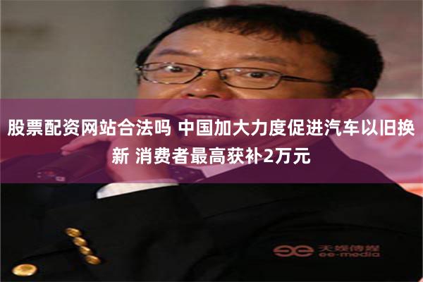 股票配资网站合法吗 中国加大力度促进汽车以旧换新 消费者最高获补2万元